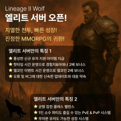 [L2] 울프 바르카스 Ver 엘리트 서버  06월08일 리뉴얼 재오픈  ■ 풍성한 신규 지원 아이템 지급 ■ 핫타임 시간 운영으로 경험치 및 아데나 2배 보너스 ■ 엘코인 이벤트 시간 운영으로 엘코인 2배 보너스 ■ 오류 및 버그에 대한 신속한 업데이트와 대응 환경 제공 약속